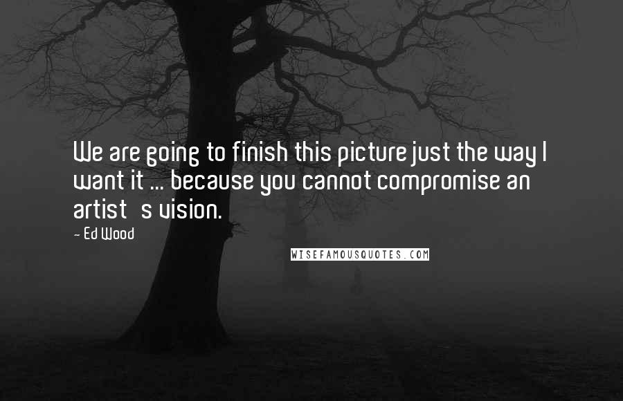 Ed Wood Quotes: We are going to finish this picture just the way I want it ... because you cannot compromise an artist's vision.