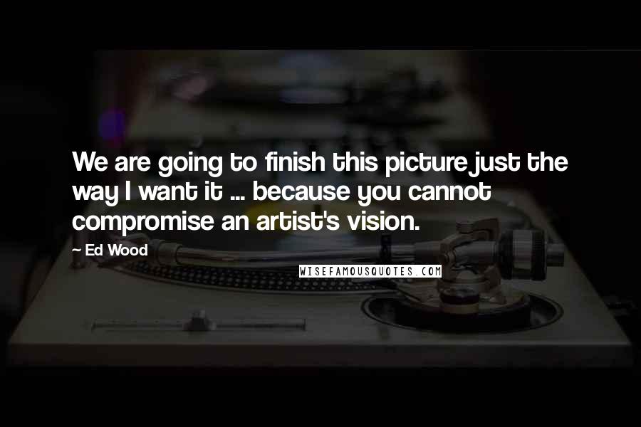 Ed Wood Quotes: We are going to finish this picture just the way I want it ... because you cannot compromise an artist's vision.