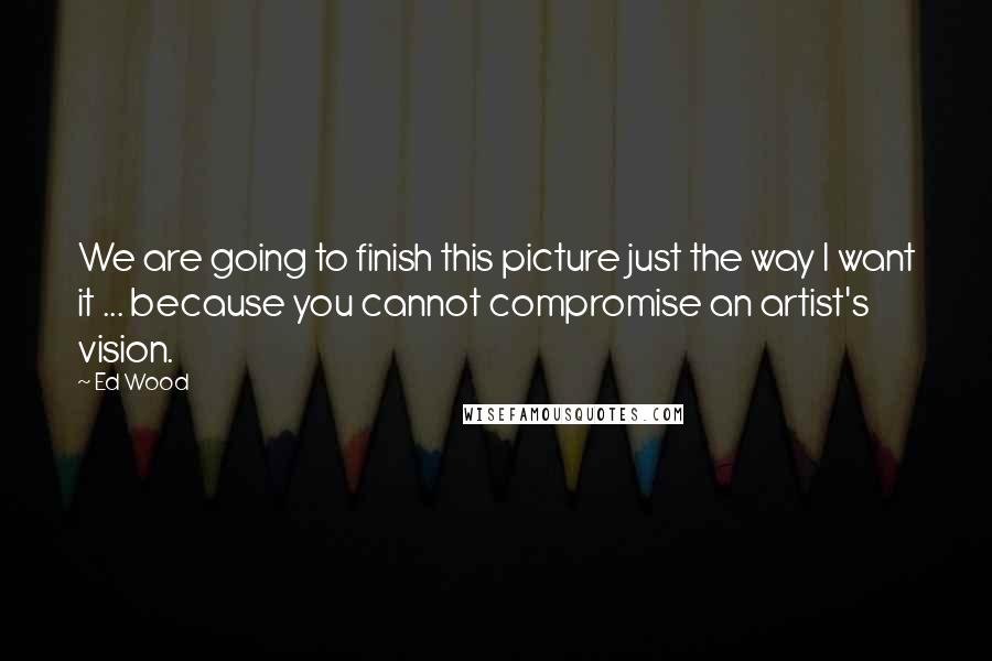 Ed Wood Quotes: We are going to finish this picture just the way I want it ... because you cannot compromise an artist's vision.