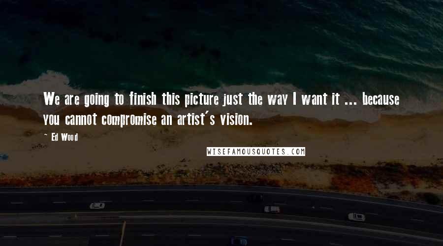 Ed Wood Quotes: We are going to finish this picture just the way I want it ... because you cannot compromise an artist's vision.