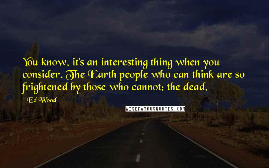 Ed Wood Quotes: You know, it's an interesting thing when you consider. The Earth people who can think are so frightened by those who cannot: the dead.