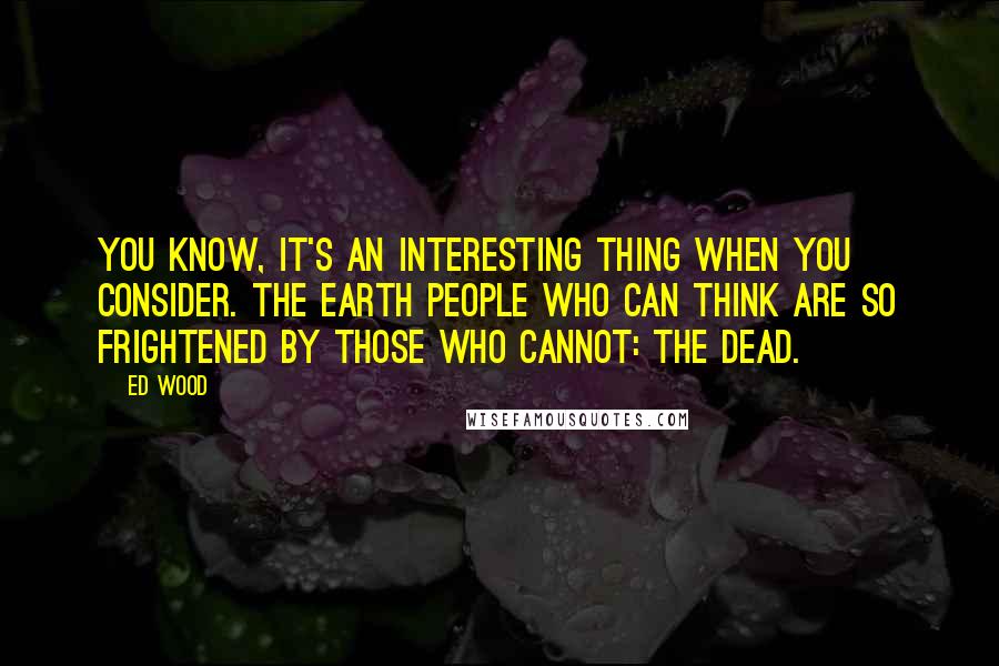 Ed Wood Quotes: You know, it's an interesting thing when you consider. The Earth people who can think are so frightened by those who cannot: the dead.