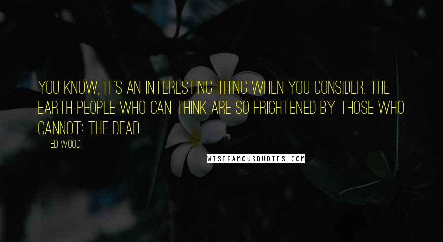 Ed Wood Quotes: You know, it's an interesting thing when you consider. The Earth people who can think are so frightened by those who cannot: the dead.