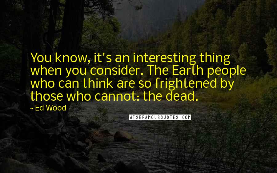 Ed Wood Quotes: You know, it's an interesting thing when you consider. The Earth people who can think are so frightened by those who cannot: the dead.