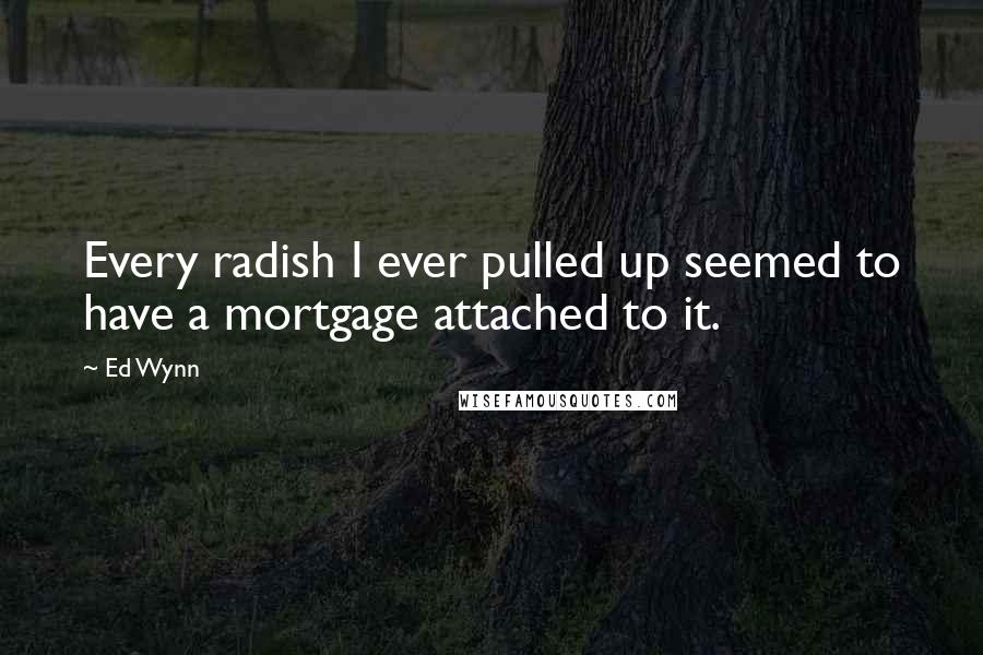 Ed Wynn Quotes: Every radish I ever pulled up seemed to have a mortgage attached to it.