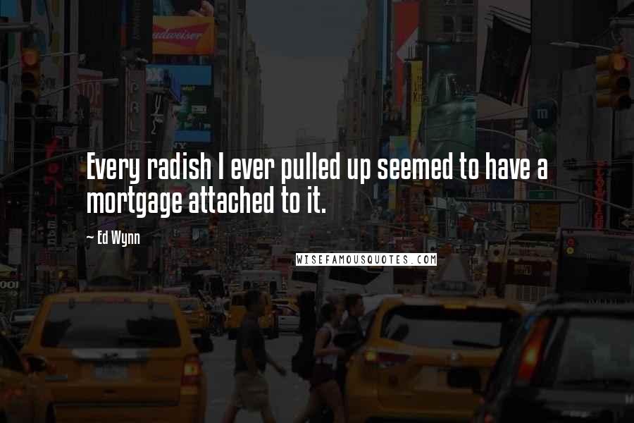 Ed Wynn Quotes: Every radish I ever pulled up seemed to have a mortgage attached to it.