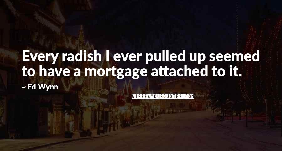 Ed Wynn Quotes: Every radish I ever pulled up seemed to have a mortgage attached to it.