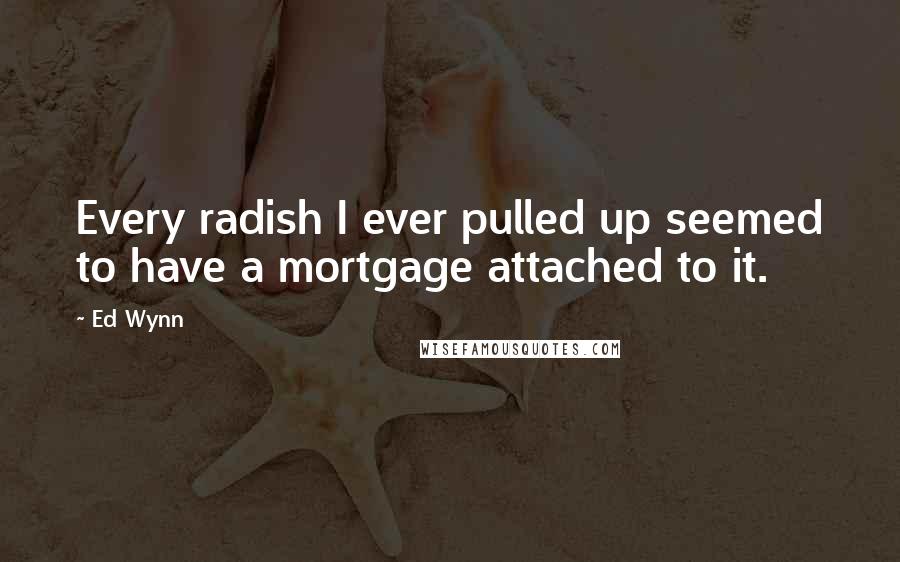 Ed Wynn Quotes: Every radish I ever pulled up seemed to have a mortgage attached to it.