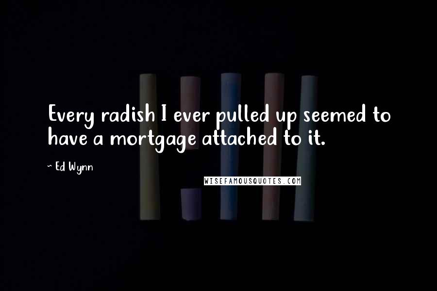 Ed Wynn Quotes: Every radish I ever pulled up seemed to have a mortgage attached to it.