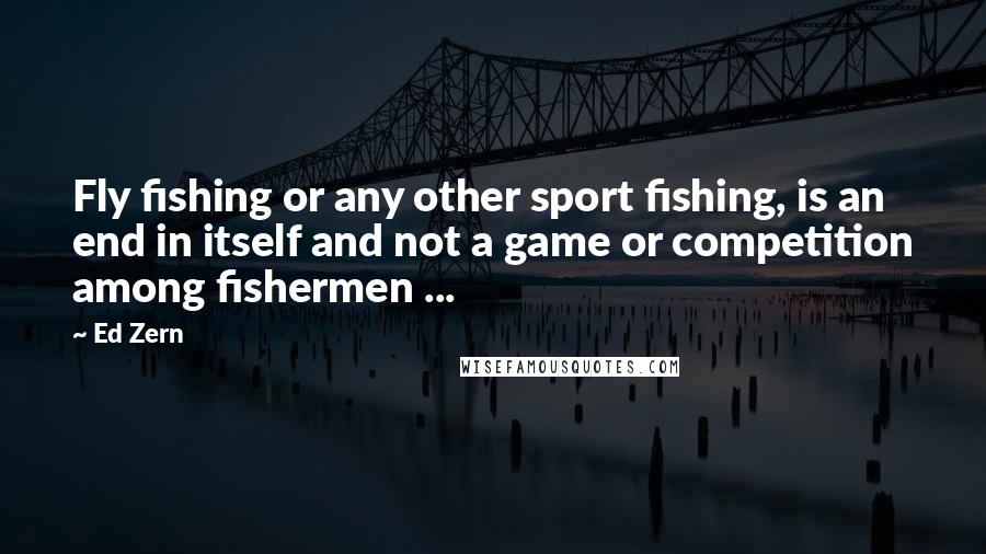 Ed Zern Quotes: Fly fishing or any other sport fishing, is an end in itself and not a game or competition among fishermen ...