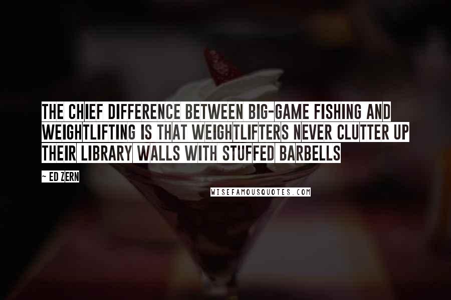 Ed Zern Quotes: The chief difference between big-game fishing and weightlifting is that weightlifters never clutter up their library walls with stuffed barbells