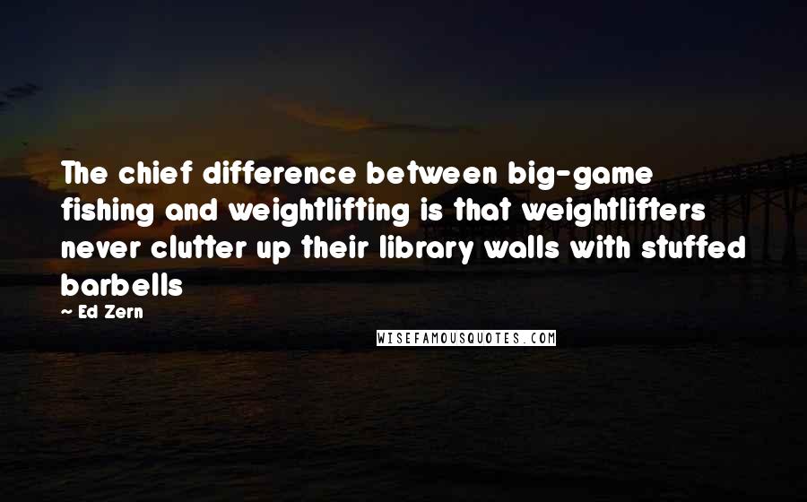 Ed Zern Quotes: The chief difference between big-game fishing and weightlifting is that weightlifters never clutter up their library walls with stuffed barbells