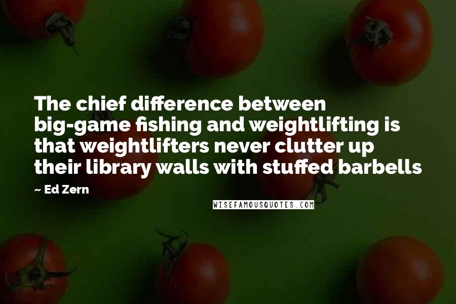 Ed Zern Quotes: The chief difference between big-game fishing and weightlifting is that weightlifters never clutter up their library walls with stuffed barbells