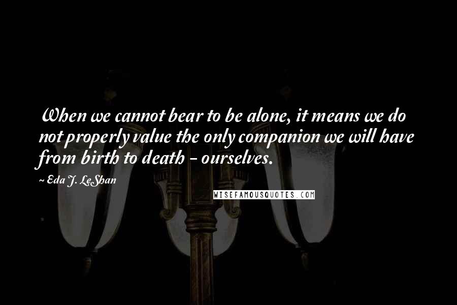 Eda J. LeShan Quotes: When we cannot bear to be alone, it means we do not properly value the only companion we will have from birth to death - ourselves.