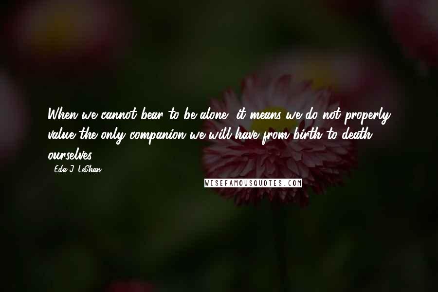 Eda J. LeShan Quotes: When we cannot bear to be alone, it means we do not properly value the only companion we will have from birth to death - ourselves.