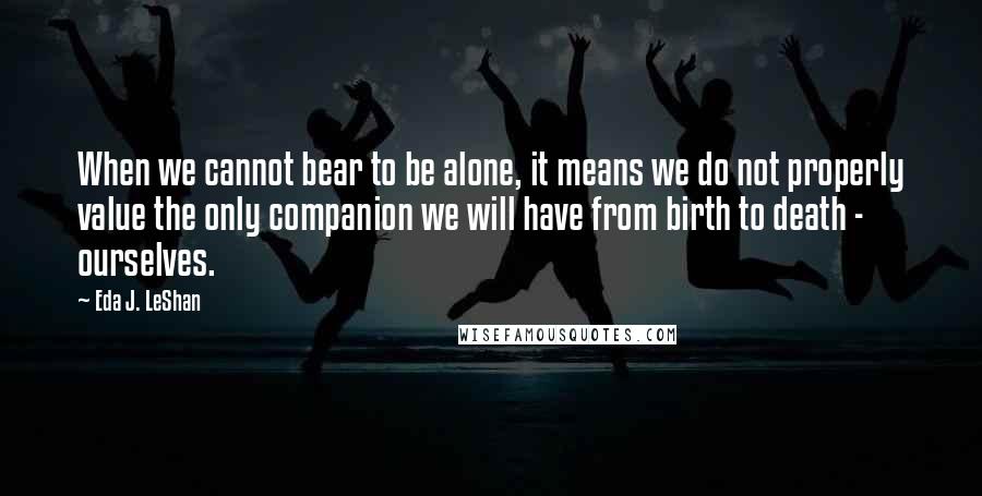 Eda J. LeShan Quotes: When we cannot bear to be alone, it means we do not properly value the only companion we will have from birth to death - ourselves.