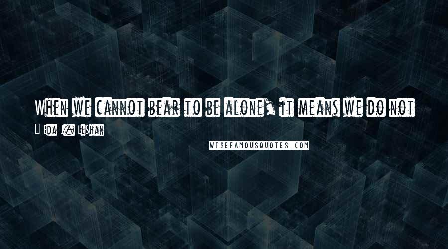 Eda J. LeShan Quotes: When we cannot bear to be alone, it means we do not properly value the only companion we will have from birth to death - ourselves.