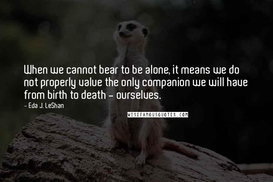 Eda J. LeShan Quotes: When we cannot bear to be alone, it means we do not properly value the only companion we will have from birth to death - ourselves.