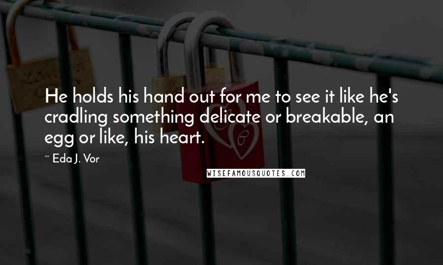 Eda J. Vor Quotes: He holds his hand out for me to see it like he's cradling something delicate or breakable, an egg or like, his heart.