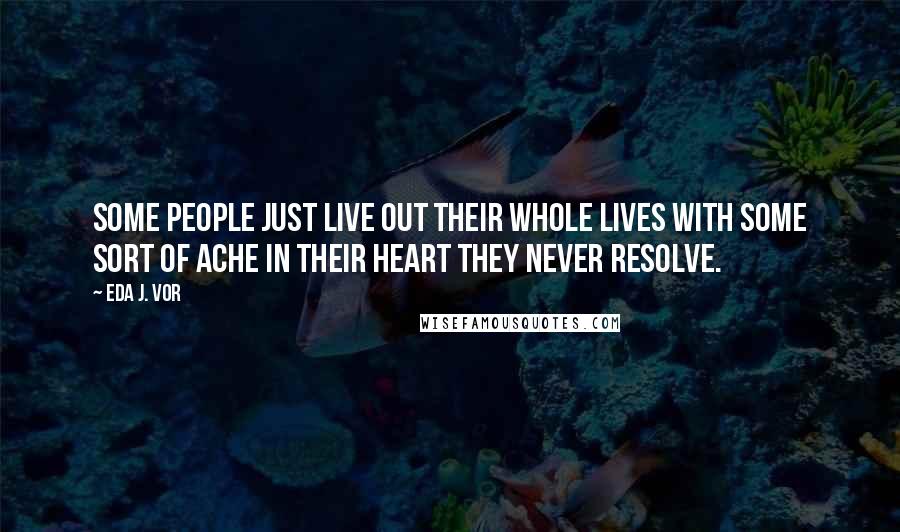 Eda J. Vor Quotes: Some people just live out their whole lives with some sort of ache in their heart they never resolve.