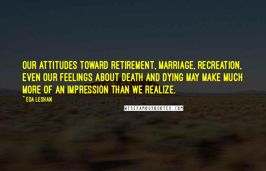 Eda LeShan Quotes: Our attitudes toward retirement, marriage, recreation, even our feelings about death and dying may make much more of an impression than we realize.