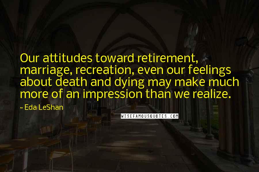 Eda LeShan Quotes: Our attitudes toward retirement, marriage, recreation, even our feelings about death and dying may make much more of an impression than we realize.