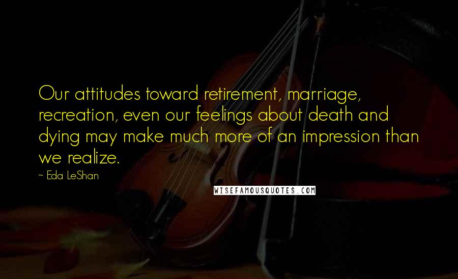 Eda LeShan Quotes: Our attitudes toward retirement, marriage, recreation, even our feelings about death and dying may make much more of an impression than we realize.