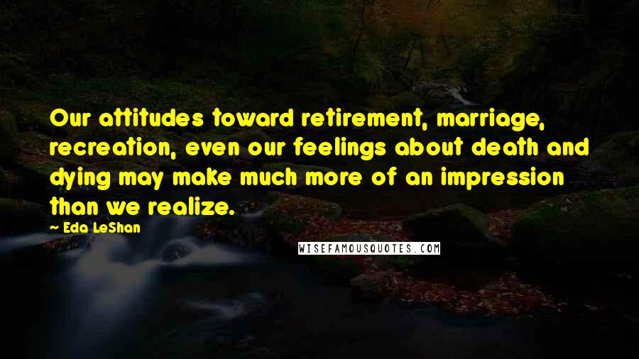 Eda LeShan Quotes: Our attitudes toward retirement, marriage, recreation, even our feelings about death and dying may make much more of an impression than we realize.