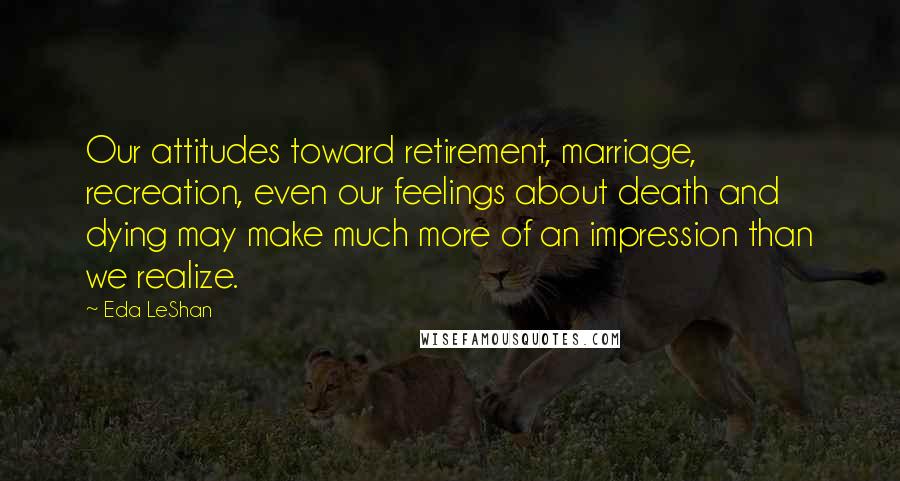 Eda LeShan Quotes: Our attitudes toward retirement, marriage, recreation, even our feelings about death and dying may make much more of an impression than we realize.