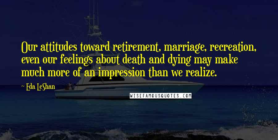 Eda LeShan Quotes: Our attitudes toward retirement, marriage, recreation, even our feelings about death and dying may make much more of an impression than we realize.