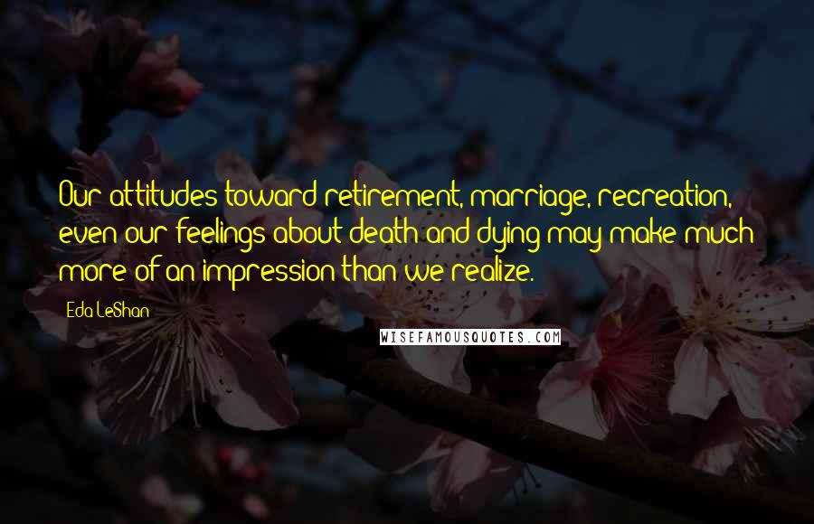 Eda LeShan Quotes: Our attitudes toward retirement, marriage, recreation, even our feelings about death and dying may make much more of an impression than we realize.