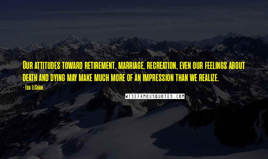 Eda LeShan Quotes: Our attitudes toward retirement, marriage, recreation, even our feelings about death and dying may make much more of an impression than we realize.