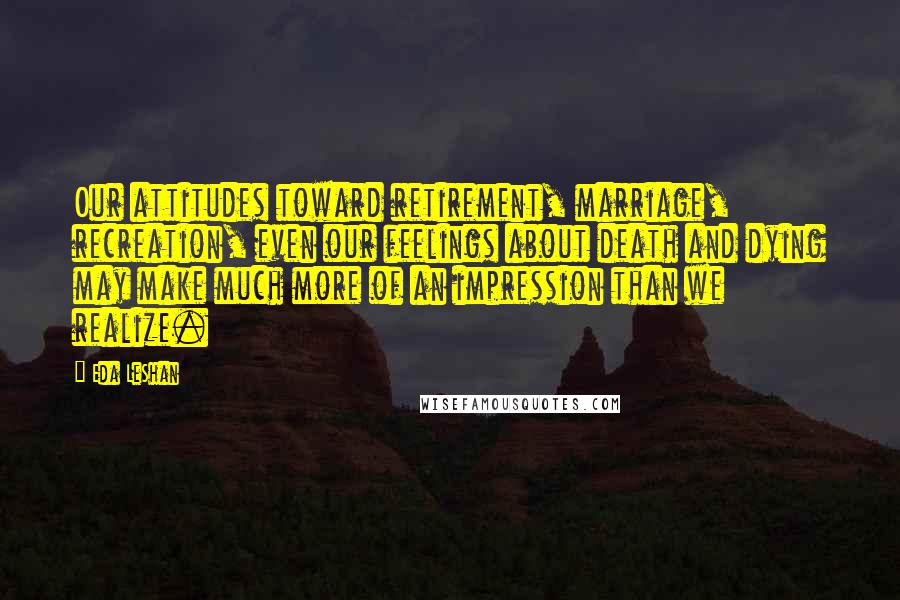 Eda LeShan Quotes: Our attitudes toward retirement, marriage, recreation, even our feelings about death and dying may make much more of an impression than we realize.