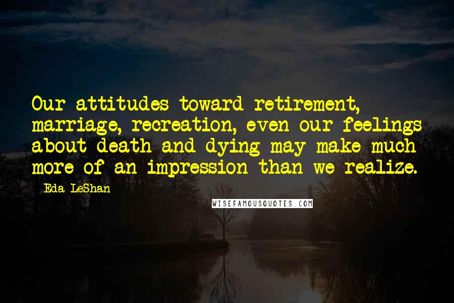 Eda LeShan Quotes: Our attitudes toward retirement, marriage, recreation, even our feelings about death and dying may make much more of an impression than we realize.