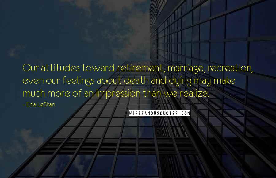 Eda LeShan Quotes: Our attitudes toward retirement, marriage, recreation, even our feelings about death and dying may make much more of an impression than we realize.