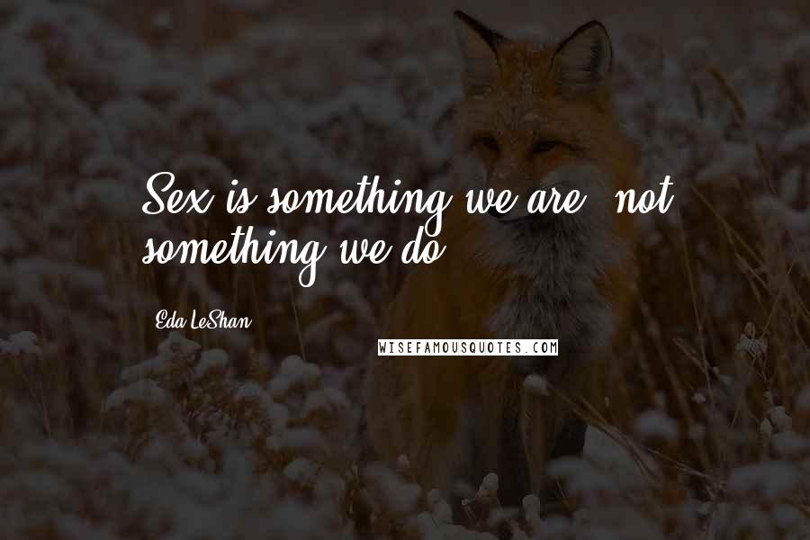 Eda LeShan Quotes: Sex is something we are, not something we do.