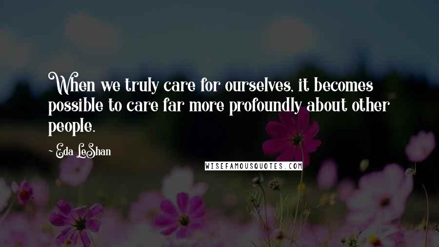 Eda LeShan Quotes: When we truly care for ourselves, it becomes possible to care far more profoundly about other people.