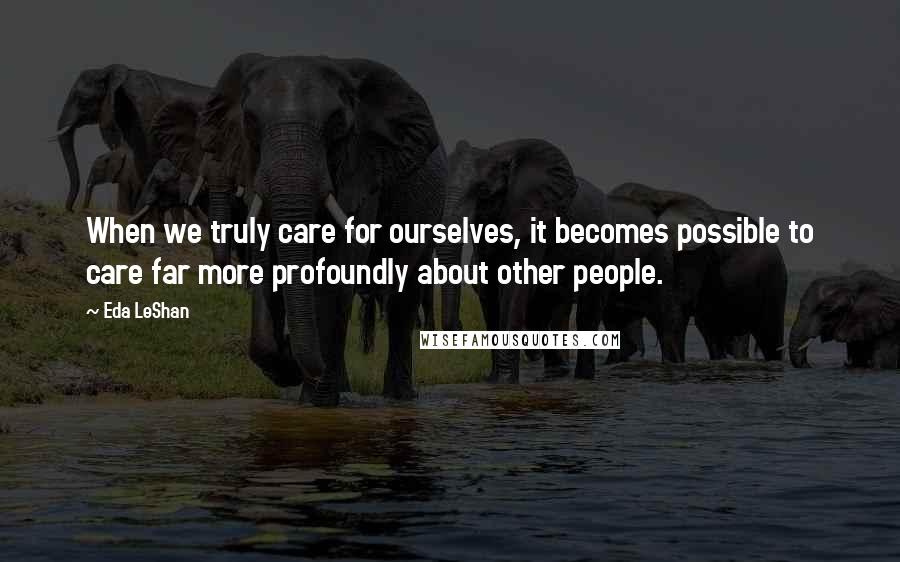 Eda LeShan Quotes: When we truly care for ourselves, it becomes possible to care far more profoundly about other people.