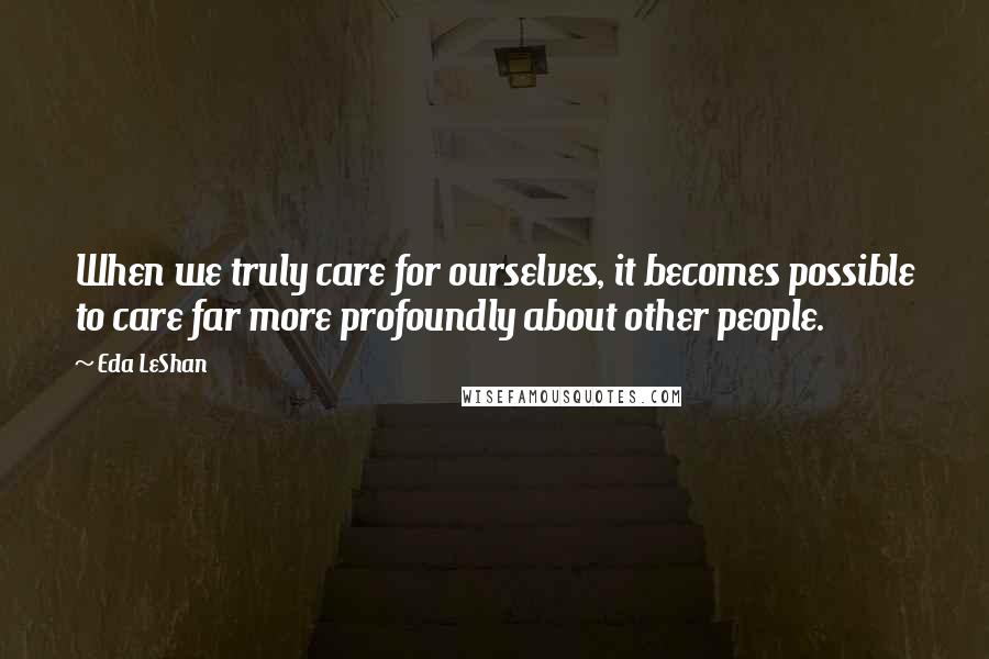 Eda LeShan Quotes: When we truly care for ourselves, it becomes possible to care far more profoundly about other people.