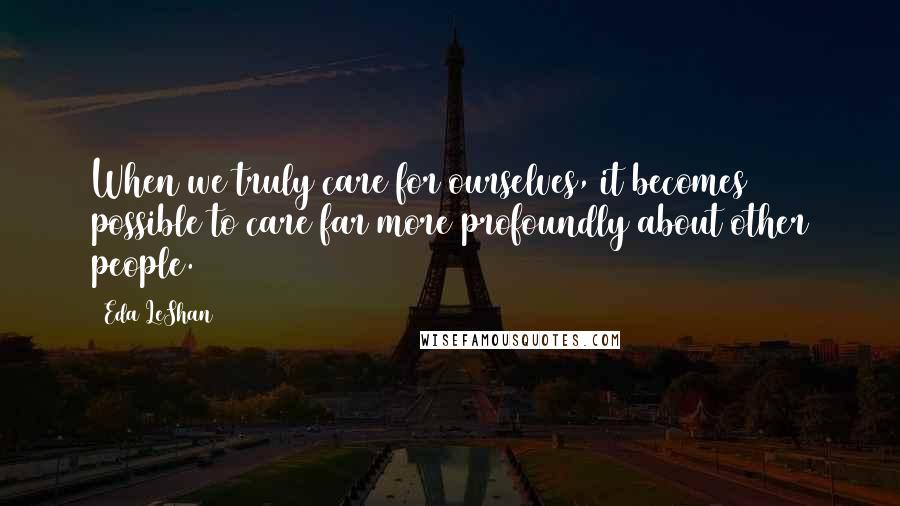 Eda LeShan Quotes: When we truly care for ourselves, it becomes possible to care far more profoundly about other people.