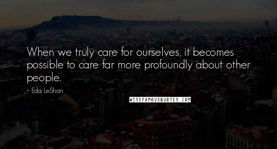 Eda LeShan Quotes: When we truly care for ourselves, it becomes possible to care far more profoundly about other people.