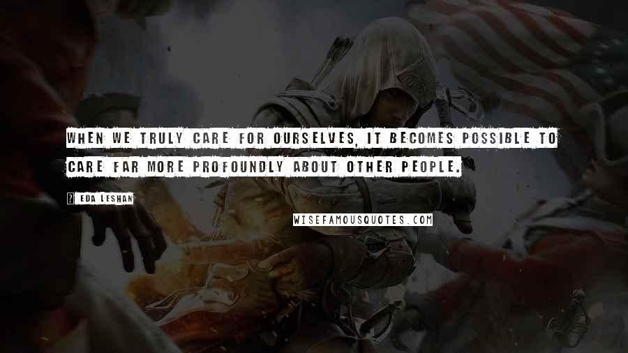 Eda LeShan Quotes: When we truly care for ourselves, it becomes possible to care far more profoundly about other people.