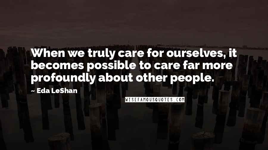 Eda LeShan Quotes: When we truly care for ourselves, it becomes possible to care far more profoundly about other people.