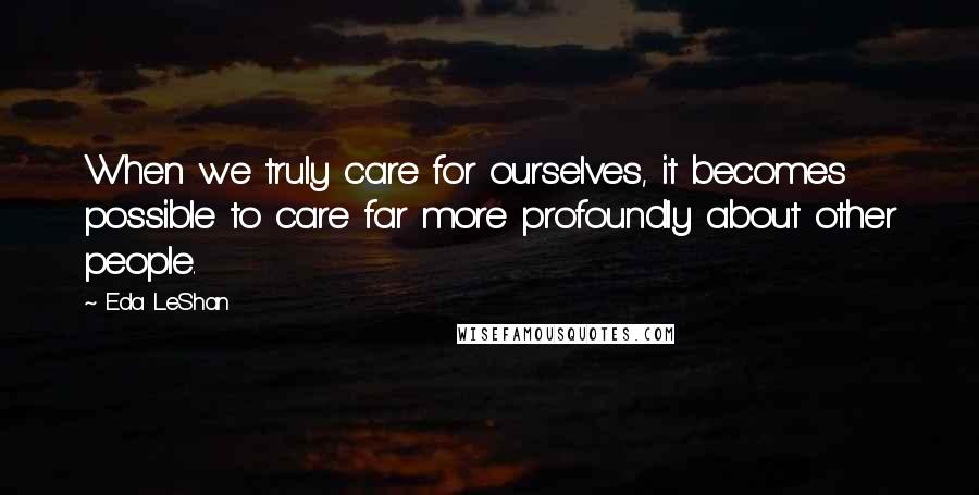 Eda LeShan Quotes: When we truly care for ourselves, it becomes possible to care far more profoundly about other people.