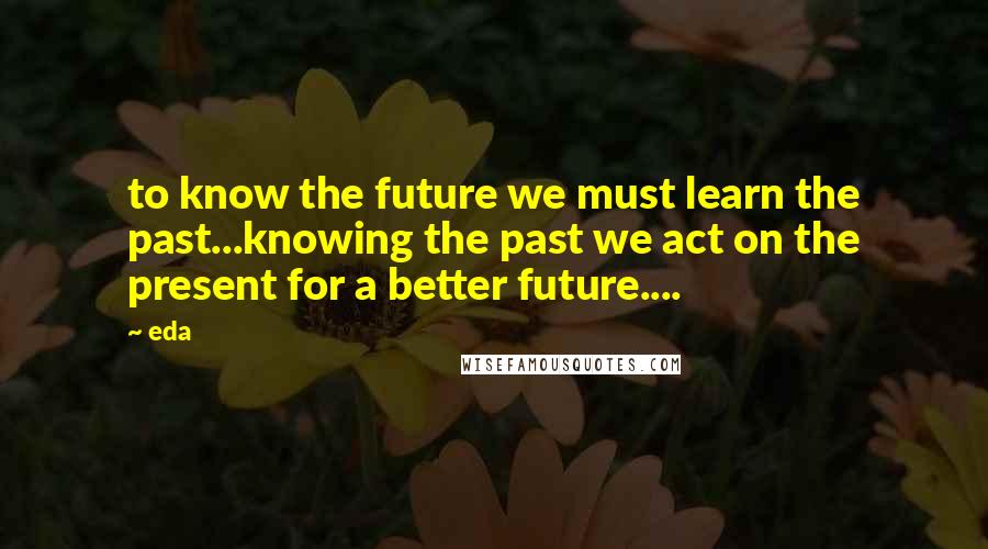 Eda Quotes: to know the future we must learn the past...knowing the past we act on the present for a better future....