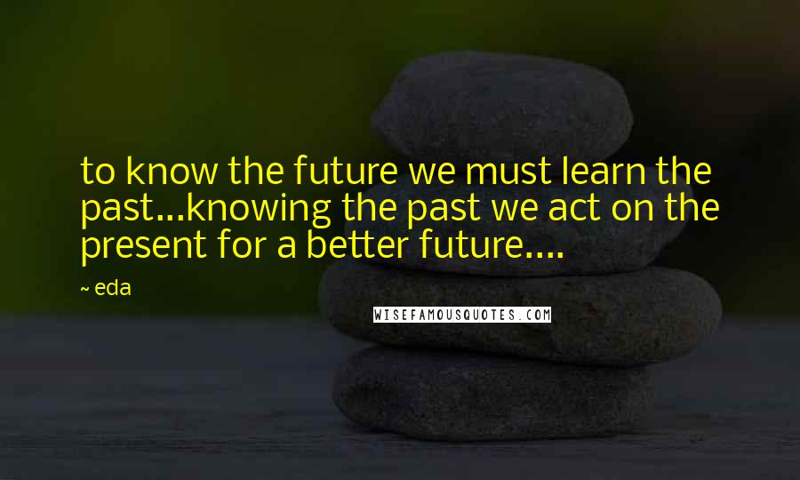 Eda Quotes: to know the future we must learn the past...knowing the past we act on the present for a better future....