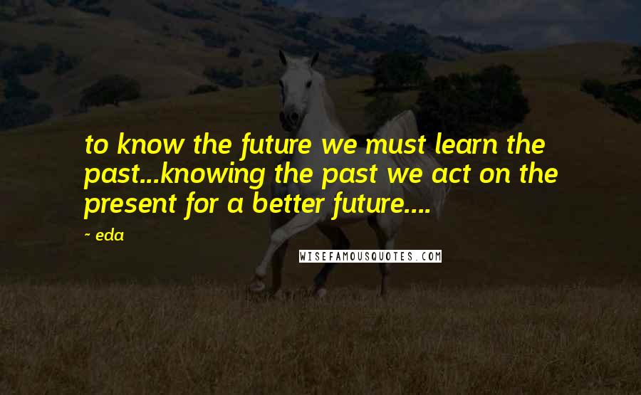 Eda Quotes: to know the future we must learn the past...knowing the past we act on the present for a better future....