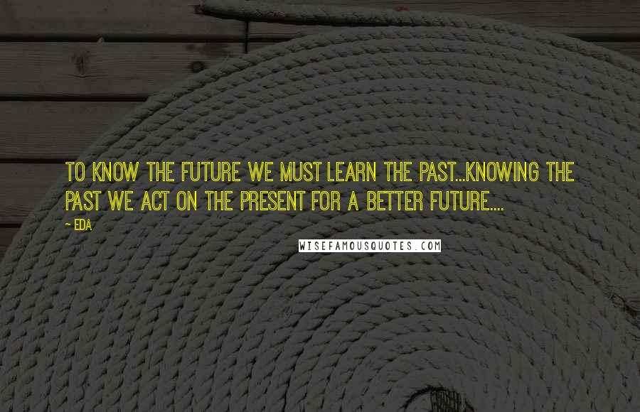 Eda Quotes: to know the future we must learn the past...knowing the past we act on the present for a better future....