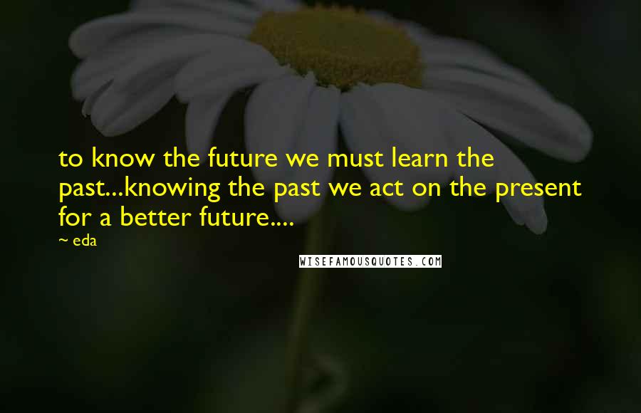 Eda Quotes: to know the future we must learn the past...knowing the past we act on the present for a better future....