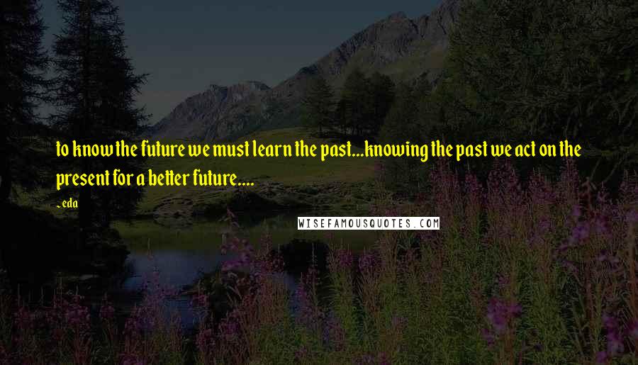 Eda Quotes: to know the future we must learn the past...knowing the past we act on the present for a better future....